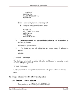 RV College Of Engineering
Dept Of Information Science Page 27
TYPE=Ethernet
ONBOOT=yes
NM_CONTROLLED=yes
BRIDGE=br0
$sudo -e /etc/sysconfig/network-scripts/ifcfg-br0
 Modify the file ifcfg-br0 as shown below:
DEVICE=br0
NM_CONTROLLED=yes
ONBOOT=yes
TYPE=Bridge
BOOTPROTO=dhcp
 Once configuration files are generated accordingly, run the following to
activate the change.
$sudo service network restart
 You should now see br0 bridge interface with a proper IP address as
follows.
$ifconfig
4.4.5 Install VirtManager
The final step is to install a desktop UI called VirtManager for managing virtual
machines (VMs) through libvirt.
To install VirtManager:
$ sudo yum install virt-manager libvirt qemu-system-x86 openssh-askpass libcanberra-
devel
4.5 Setup a minimal CentOS 6 NFS configuration
4.5.1 SERVER CONFIGURATION:
 To setup the server: 172.16.30.48/255.255.255.254
 