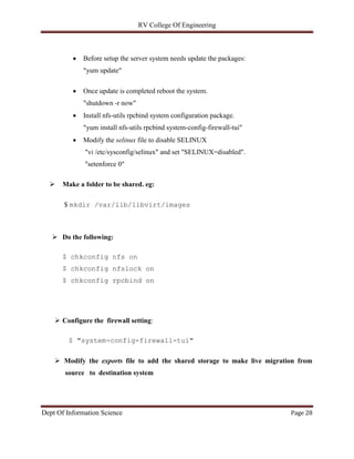 RV College Of Engineering
Dept Of Information Science Page 28
 Before setup the server system needs update the packages:
"yum update"
 Once update is completed reboot the system.
"shutdown -r now"
 Install nfs-utils rpcbind system configuration package.
"yum install nfs-utils rpcbind system-config-firewall-tui"
 Modify the selinux file to disable SELINUX
"vi /etc/sysconfig/selinux" and set "SELINUX=disabled".
"setenforce 0"
 Make a folder to be shared. eg:
$ mkdir /var/lib/libvirt/images
 Do the following:
$ chkconfig nfs on
$ chkconfig nfslock on
$ chkconfig rpcbind on
 Configure the firewall setting:
$ "system-config-firewall-tui"
 Modify the exports file to add the shared storage to make live migration from
source to destination system
 