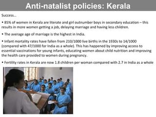Anti-natalist policies: Kerala Success… 85% of women in Kerala are literate and girl outnumber boys in secondary education – this results in more women getting a job, delaying marriage and having less children. The average age of marriage is the highest in India. Infant mortality rates have fallen from 210/1000 live births in the 1930s to 14/1000 (compared with 47/1000 for India as a whole). This has happened by improving access to essential vaccinations for young infants, educating women about child nutrition and improving the health care provided to women during pregnancy. Fertility rates in Kerala are now 1.8 children per woman compared with 2.7 in India as a whole 