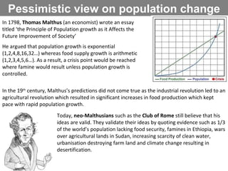 Pessimistic view on population change In 1798,  Thomas Malthus  (an economist) wrote an essay titled ‘the Principle of Population growth as it Affects the Future Improvement of Society’ He argued that population growth is exponential (1,2,4,8,16,32…) whereas food supply growth is arithmetic (1,2,3,4,5,6…). As a result, a crisis point would be reached where famine would result unless population growth is controlled.  In the 19 th  century, Malthus’s predictions did not come true as the industrial revolution led to an agricultural revolution which resulted in significant increases in food production which kept pace with rapid population growth. Today,  neo-Malthusians  such as the  Club of Rome  still believe that his ideas are valid. They validate their ideas by quoting evidence such as 1/3 of the world’s population lacking food security, famines in Ethiopia, wars over agricultural lands in Sudan, increasing scarcity of clean water, urbanisation destroying farm land and climate change resulting in desertification.  