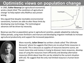 Optimistic views on population change In 1965,  Esther Boserup  (an agricultural economist) wrote a book titled ‘The conditions of agricultural change’ to help explain why Malthus was proven wrong. She argued that despite inevitable environmental constraints, humans are able to alter these limits by developing new technology. The technological advances will be driven by necessity. Boserup saw that as populations grew in agricultural societies, people adapted by reducing fallow periods, using more fertilisers and manure and developing irrigation methods to increase agricultural productivity and support the increased population. More recently,  Julian Simon  has written a book called ‘The Ultimate Resource’ where he suggests that there are no actual finite resources in the world. This is because as supplies of resources become scarce, we invest more time and money in trying to discover more resources, develop ways of using the resources more efficiently and develop alternative resources (think about how this can be related to the current situation with oil). He suggest that the only real limited resource is human brain power.  