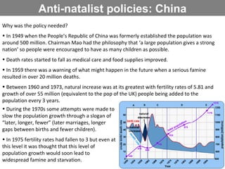 Anti-natalist policies: China Why was the policy needed? In 1949 when the People’s Republic of China was formerly established the population was around 500 million. Chairman Mao had the philosophy that ‘a large population gives a strong nation’ so people were encouraged to have as many children as possible. Death rates started to fall as medical care and food supplies improved. In 1959 there was a warning of what might happen in the future when a serious famine resulted in over 20 million deaths. Between 1960 and 1973, natural increase was at its greatest with fertility rates of 5.81 and growth of over 55 million (equivalent to the pop of the UK) people being added to the population every 3 years.  During the 1970s some attempts were made to slow the population growth through a slogan of “later, longer, fewer” (later marriages, longer gaps between births and fewer children). In 1975 fertility rates had fallen to 3 but even at this level it was thought that this level of population growth would soon lead to widespread famine and starvation.  