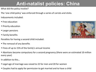 Anti-natalist policies: China What did the policy involve? The ‘one child policy’ was enforced through a series of carrots and sticks.  Inducements included: Free education Priority education Larger pensions Family benefits Penalties for having a second child included: The removal of any benefits Fines of up to 15% of the family’s annual income Abortions became compulsory for a second pregnancy (there were an estimated 10 million every year) In addition to this… Legal age of marriage was raised to 22 for men and 20 for women Couples had to apply for permission to get married and to have a child 
