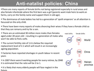 Anti-natalist policies: China There are many reports of female births not being registered especially in rural areas and also female infanticide where the first born was a girl (parents want male heirs to work on farms, carry on the family name and support them in old age). The dominance of male babies has led to a generation of ‘spoilt emperors’ as all attention is focussed on the only child. There have been many reports of males divorcing their wives if they have a female child so that they can remarry and try for a son. There are an estimated 30 million more males than females aged under 20 years old – resulting in a generation of males who won’t be able to find a wife. The current fertility rate of 1.6 is below the required replacement level of 2.1 which will result in an increasingly ageing population. Factories have reported shortages in youth labour in recent years In 2007 there were 6 working people for every retiree, by 2040 it is estimated that the ratio will be 2 to 1.  It is likely that many elderly people will face neglect in the future. 