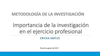 Importancia de la investigación
en el ejercicio profesional
ERICKA MATUS
METODOLOGÍA DE LA INVESTIGACIÓN
Panamá, agosto de 2017
 