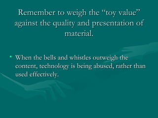 Remember to weigh the “toy value” against the quality and presentation of material. When the bells and whistles outweigh the content, technology is being abused, rather than used effectively.  