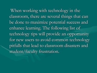   When working with technology in the classroom, there are several things that can be done to maximize potential success and enhance learning. The following list of technology tips will provide an opportunity for new users to avoid common technology pitfalls that lead to classroom disasters and student/faculty frustration. 
