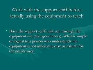 Work with the support staff before actually using the equipment to teach Have the support staff walk you through the equipment use (take good notes). What is simple or logical to a person who understands the equipment is not inherently easy or natural for the novice user. 