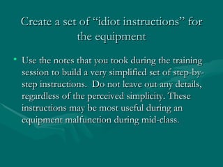 Create a set of “idiot instructions” for the equipment Use the notes that you took during the training session to build a very simplified set of step-by-step instructions.  Do not leave out any details, regardless of the perceived simplicity. These instructions may be most useful during an equipment malfunction during mid-class. 