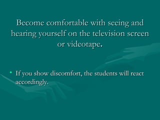 Become comfortable with seeing and hearing yourself on the television screen or videotape . If you show discomfort, the students will react accordingly.  