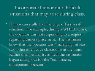 Incorporate humor into difficult situations that may arise during class . Humor can really take the edge off a stressful situation.  For example, during a WHETS class, the operator was not responding to a request regarding camera placement.  The instructor knew that the operator was “managing” at least two other interactive classrooms at the time.  Rather than getting frustrated, the instructor began calling out for the “omniscient, omnipotent operator.”  