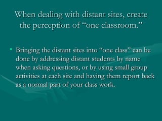 When dealing with distant sites, create the perception of “one classroom.” Bringing the distant sites into “one class” can be done by addressing distant students by name when asking questions, or by using small group activities at each site and having them report back as a normal part of your class work. 