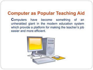 Computer as Popular Teaching Aid
Computers have become something of an
unheralded giant in the modern education system
which provide a platform for making the teacher’s job
easier and more efficient.
 