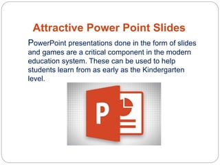 Attractive Power Point Slides
PowerPoint presentations done in the form of slides
and games are a critical component in the modern
education system. These can be used to help
students learn from as early as the Kindergarten
level.
 