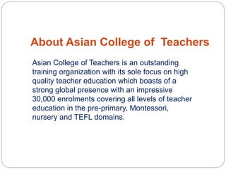 About Asian College of Teachers
Asian College of Teachers is an outstanding
training organization with its sole focus on high
quality teacher education which boasts of a
strong global presence with an impressive
30,000 enrolments covering all levels of teacher
education in the pre-primary, Montessori,
nursery and TEFL domains.
 