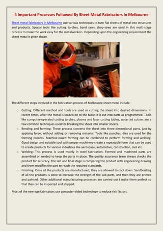 4 Important Processes Followed By Sheet Metal Fabricators In Melbourne
Sheet metal fabricators in Melbourne use various techniques to turn flat sheets of metal into structures
and products. Special tools like cutting torches, band saws, chop-saws are used in this multi-stage
process to make the work easy for the metalworkers. Depending upon the engineering requirement the
sheet metal is given shape.
The different steps involved in the fabrication process of Melbourne sheet metal include:
o Cutting: Different method and tools are used or cutting the sheet into desired dimensions. In
recent times, after the metal is loaded on to the table, it is cut into parts as programmed. Tools
like computer-operated cutting torches, plasma and laser cutting tables, water jet cutters are a
few common techniques used for breaking the sheet into smaller sheets.
o Bending and forming: These process converts the sheet into three-dimensional parts, just by
applying force, without adding or removing material. Tools like punches, dies are used for the
forming process. Machine-based forming can be combined to perform forming and welding.
Good design and suitable tool with proper machinery create a repeatable form that can be used
to create products for various industries like aerospace, automotive, construction, civil etc.
o Welding: This process is used mainly in steel fabrication. Formed and machined parts are
assembled or welded to keep the parts in place. The quality assurance team always checks the
product for accuracy. The last and final stage is comparing the product with engineering drawing
and them modifies the part to reach the required standards.
o Finishing: Once all the products are manufactured, they are allowed to cool down. Sandblasting
of all the products is done to increase the strength of the sub-parts, and then they are primed
and painted. Other additional manufacturing processes are carried our t make them perfect so
that they can be inspected and shipped.
Most of the new-age fabricators use computer-aided technology to reduce risk factors.
 