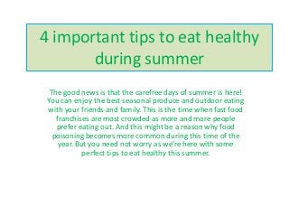 4 important tips to eat healthy
during summer
The good news is that the carefree days of summer is here!
You can enjoy the best seasonal produce and outdoor eating
with your friends and family. This is the time when fast food
franchises are most crowded as more and more people
prefer eating out. And this might be a reason why food
poisoning becomes more common during this time of the
year. But you need not worry as we’re here with some
perfect tips to eat healthy this summer.
 