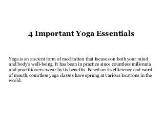 4 Important Yoga Essentials
Yoga is an ancient form of meditation that focuses on both your mind
and body’s well-being. It has been in practice since countless millennia
and practitioners swear by its benefits. Based on its efficiency and word
of mouth, countless yoga classes have sprung at various locations in the
world.
 