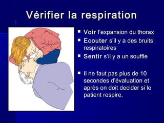 VVéérifier la respirationrifier la respiration
 VoirVoir l’expansionl’expansion du thoraxdu thorax
 EcouterEcouter s’il y a des bruitss’il y a des bruits
respiratoiresrespiratoires
 SentirSentir s’il y a un souffles’il y a un souffle
 Il neIl ne fautfaut pas plus de 10pas plus de 10
secondessecondes d’évaluationd’évaluation etet
après onaprès on doitdoit decider si ledecider si le
patient respire.patient respire.
 