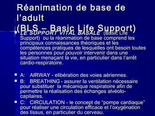 RéanimationRéanimation de base dede base de
l’adultl’adult
(BLS – Basic Life Support)(BLS – Basic Life Support) LE SUPPORT VITALLE SUPPORT VITAL BASALEBASALE (Basic Life(Basic Life
Support)Support) ou laou la réanimationréanimation de basede base comprendcomprend lesles
principauxprincipaux connaissancesconnaissances théoriquesthéoriques et leset les
compétencescompétences pratiquespratiques dede lesquelleslesquelles ontont besoinbesoin toutestoutes
lesles personnespersonnes pourpour pouvoirpouvoir intervenirintervenir dansdans uneune
situationsituation menaçantmenaçant la vie, enla vie, en particulierparticulier dansdans l’arrêtl’arrêt
cardio-respiratoirecardio-respiratoire..
 A:A: AIRWAYAIRWAY -- eelibération des voies aérienneslibération des voies aériennes..
 B:B: BREATHINGBREATHING -- assurer la ventilationassurer la ventilation nécessairenécessaire
pourpour substituersubstituer lala mécaniquemécanique respiratoirerespiratoire afinafin dede
permettrepermettre lala réalisationréalisation desdes échangeséchanges alvéolo-alvéolo-
capilaires.capilaires.
 C:C: CIRCULATIONCIRCULATION -- le concept de “pompele concept de “pompe cardiaquecardiaque””
pourpour réaliserréaliser une circulationune circulation efficaceefficace etet l’oxygénationl’oxygénation
desdes tissustissus, en, en particulierparticulier dudu cerveaucerveau..
 