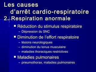 Les causesLes causes
d’d’arrêtarrêt cardio-respiratoirecardio-respiratoire
2. Respiration2. Respiration anormaleanormale
 RéductionRéduction du stimulusdu stimulus respiratoirerespiratoire
– DépressionDépression du SNCdu SNC
 Diminution deDiminution de l’effortl’effort respiratoirerespiratoire
– lésionslésions neurologiquesneurologiques
– diminution du tonusdiminution du tonus musculairemusculaire
– maladiesmaladies thoraciquesthoraciques restrictivesrestrictives
 MaladiesMaladies pulmonairespulmonaires
– pneumothoraxpneumothorax, maladies, maladies pulmonairespulmonaires
 