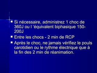  SiSi nécessairenécessaire,, administrezadministrez 1 choc de1 choc de
360J ou l ‘360J ou l ‘équivalentéquivalent biphasiquebiphasique 150-150-
200J200J
 Entre les chocsEntre les chocs -- 22 min de RCPmin de RCP
 Après le choc, ne jamaisAprès le choc, ne jamais vérifiezvérifiez le poulsle pouls
carotidien ou le rythmecarotidien ou le rythme électriqueélectrique que àque à
la fin des 2 min dela fin des 2 min de réanimationréanimation..
 
