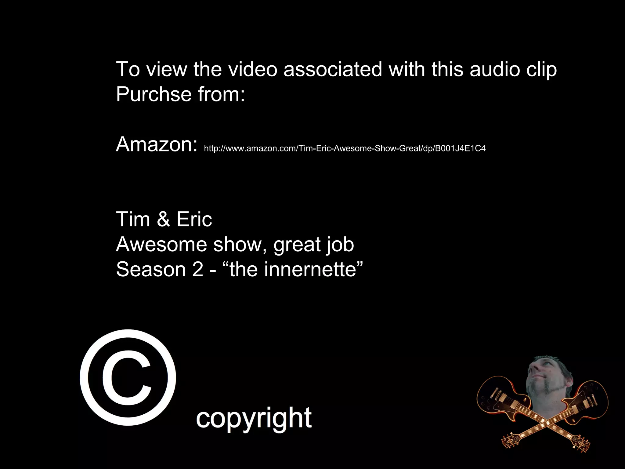 To view the video associated with this audio clip
Purchse from:
Amazon: http://www.amazon.com/Tim-Eric-Awesome-Show-Great/dp/B001J4E1C4
Tim & Eric
Awesome show, great job
Season 2 - “the innernette”
 