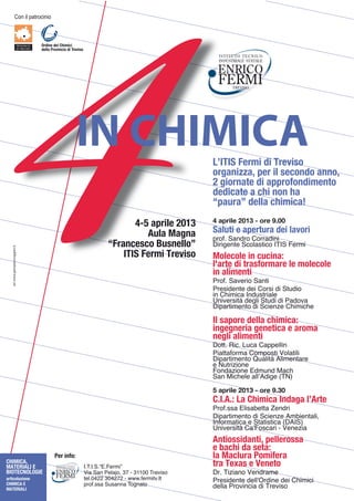 !"#$%&$'()*"+%#%"



                                  Ordine dei Chimici
                                  della Provincia di Treviso




                                                       IN CHIMICA                                   L’ITIS Fermi di Treviso
                                                                                                    organizza, per il secondo anno,
                                                                                                    2 giornate di approfondimento
                                                                                                    dedicate a chi non ha
                                                                                                    “paura” della chimica!
                                                                                                    4 aprile 2013 - ore 9.00
                                                                               4-5 aprile 2013
                                                                                  Aula Magna        Saluti e apertura dei lavori
                                                                                                    '*"D-$/(#G*"$!"**(G%#%
                                                                        “Francesco Busnello”        H%*%F3#)3$/+"&(@)%+"$,.,/$23*4%
   ad. www.giampieroruggieri.it




                                                                            ITIS Fermi Treviso      Molecole in cucina:
                                                                                                    l'arte di trasformare le molecole
                                                                                                    in alimenti
                                                                                                    7*"D-$/(?3*%"$/(#)%
                                                                                                    7*3@%G3#)3$G3%$!"*@%$G%$/)EG%"$
                                                                                                    %#$!I%4%+($,#GE@)*%(&3
                                                                                                    J#%?3*@%)K$G3F&%$/)EG%$G%$7(G"?(
                                                                                                    H%'(*)%43#)"$G%$/+%3#L3$!I%4%+I3

                                                                                                    Il sapore della chimica:
                                                                                                    ingegneria genetica e aroma
                                                                                                    negli alimenti
                                                                                                    H"))-$M%+-$NE+($!(''3&&%#
                                                                                                    7%())(D"*4($!"4'"@)%$6"&()%&%$
                                                                                                    H%'(*)%43#)"$OE(&%)K$P&%43#)(*3$
                                                                                                    3$QE)*%L%"#3
                                                                                                    2"#G(L%"#3$1G4E#G$R(+I
                                                                                                    /(#$R%+I3&3$(&&SPG%F3$T.QU

                                                                                                    5 aprile 2013 - ore 9.30
                                                                                                    C.I.A.: La Chimica Indaga l’Arte
                                                                                                    7*"D-@@($1&%@(V3))($W3#G*%
                                                                                                    H%'(*)%43#)"$G%$/+%3#L3$P4V%3#)(&%9$
                                                                                                    ,#D"*4()%+($3$/)()%@)%+($THP,/U
                                                                                                    J#%?3*@%)K$!(X2"@+(*%$<$63#3L%(
                                                                                                    Antiossidanti, pellerossa
                                                                                                    e bachi da seta:
                                          Per info:                                                 la Maclura Pomifera
CHIMICA,
MATERIALI E                                                    ,-.-,-/-01-23*4%5                    tra Texas e Veneto
BIOTECNOLOGIE                                                  6%($/(#$73&(8"9$:;$<$:==>>$.*3?%@"   H*-$.%L%(#"$63#G*(43
articolazione                                                  )3&->ABB$:>AB;B$<$CCC-D3*4%)?-,)     7*3@%G3#)3$G3&&XY*G%#3$G3%$!I%4%+%
CHIMICA E                                                      '*"D-@@($/E@(##($."F#()"
MATERIALI
                                                                                                    G3&&($7*"?%#+%($G%$.*3?%@"
 