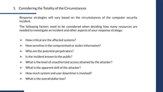 1. Considering the Totality of the Circumstances
Response strategies will vary based on the circumstances of the computer security
incident.
The following factors need to be considered when deciding how many resources are
needed to investigate an incident and other aspects of your response strategy:
➢ How critical are the affected systems?
➢ How sensitive is the compromised or stolen information?
➢ Who are the potential perpetrators?
➢ Is the incident known to the public?
➢ What is the level of unauthorized access attained by the attacker?
➢ What is the apparent skill of the attacker?
➢ How much system and user downtime is involved?
➢ What is the overall dollar loss?
 
