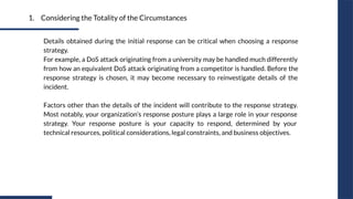 1. Considering the Totality of the Circumstances
Details obtained during the initial response can be critical when choosing a response
strategy.
For example, a DoS attack originating from a university may be handled much differently
from how an equivalent DoS attack originating from a competitor is handled. Before the
response strategy is chosen, it may become necessary to reinvestigate details of the
incident.
Factors other than the details of the incident will contribute to the response strategy.
Most notably, your organization’s response posture plays a large role in your response
strategy. Your response posture is your capacity to respond, determined by your
technical resources, political considerations, legal constraints, and business objectives.
 
