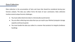 Data collection is the accumulation of facts and clues that should be considered during your
forensic analysis. The data you collect forms the basis of your conclusions. Data collection
involves several unique forensic challenges:
● You must collect electronic data in a forensically sound manner.
● You are often collecting more data than you can read in your lifetime (computer storage
capacity continues to grow).
● You must handle the data you collect in a manner that protects its integrity (evidence
handling).
Data Collection
 