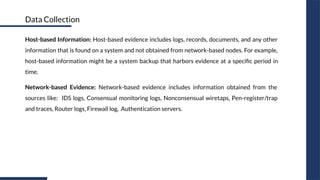 Host-based Information: Host-based evidence includes logs, records, documents, and any other
information that is found on a system and not obtained from network-based nodes. For example,
host-based information might be a system backup that harbors evidence at a speciﬁc period in
time.
Network-based Evidence: Network-based evidence includes information obtained from the
sources like: IDS logs, Consensual monitoring logs, Nonconsensual wiretaps, Pen-register/trap
and traces, Router logs, Firewall log, Authentication servers.
Data Collection
 