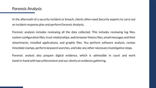 In the aftermath of a security incident or breach, clients often need Security experts to carry out
an incident response plan and perform Forensic Analysis.
Forensic analysis includes reviewing all the data collected. This includes reviewing log ﬁles,
system conﬁguration ﬁles, trust relationships, web browser history ﬁles, email messages and their
attachments, installed applications, and graphic ﬁles. You perform software analysis, review
time/date stamps, perform keyword searches, and take any other necessary investigative steps.
Forensic analyst also prepare digital evidence, which is admissible in court and work
hand-in-hand with law enforcement and our clients on evidence gathering.
Forensic Analysis
 