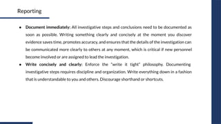 ● Document immediately: All investigative steps and conclusions need to be documented as
soon as possible. Writing something clearly and concisely at the moment you discover
evidence saves time, promotes accuracy, and ensures that the details of the investigation can
be communicated more clearly to others at any moment, which is critical if new personnel
become involved or are assigned to lead the investigation.
● Write concisely and clearly: Enforce the “write it tight” philosophy. Documenting
investigative steps requires discipline and organization. Write everything down in a fashion
that is understandable to you and others. Discourage shorthand or shortcuts.
Reporting
 