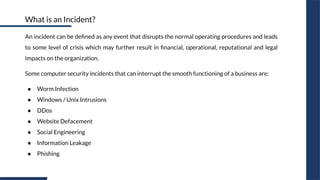 An incident can be deﬁned as any event that disrupts the normal operating procedures and leads
to some level of crisis which may further result in ﬁnancial, operational, reputational and legal
impacts on the organization.
Some computer security incidents that can interrupt the smooth functioning of a business are:
● Worm Infection
● Windows / Unix Intrusions
● DDos
● Website Defacement
● Social Engineering
● Information Leakage
● Phishing
What is an Incident?
 
