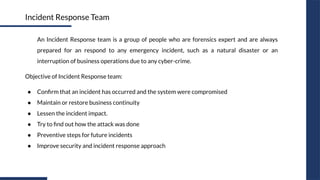 An Incident Response team is a group of people who are forensics expert and are always
prepared for an respond to any emergency incident, such as a natural disaster or an
interruption of business operations due to any cyber-crime.
Objective of Incident Response team:
● Conﬁrm that an incident has occurred and the system were compromised
● Maintain or restore business continuity
● Lessen the incident impact.
● Try to ﬁnd out how the attack was done
● Preventive steps for future incidents
● Improve security and incident response approach
Incident Response Team
 