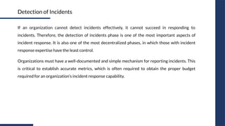 If an organization cannot detect incidents effectively, it cannot succeed in responding to
incidents. Therefore, the detection of incidents phase is one of the most important aspects of
incident response. It is also one of the most decentralized phases, in which those with incident
response expertise have the least control.
Organizations must have a well-documented and simple mechanism for reporting incidents. This
is critical to establish accurate metrics, which is often required to obtain the proper budget
required for an organization’s incident response capability.
Detection of Incidents
 