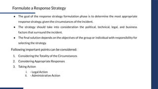 ● The goal of the response strategy formulation phase is to determine the most appropriate
response strategy, given the circumstances of the incident.
● The strategy should take into consideration the political, technical, legal, and business
factors that surround the incident.
● The ﬁnal solution depends on the objectives of the group or individual with responsibility for
selecting the strategy.
Formulate a Response Strategy
1. Considering the Totality of the Circumstances
2. Considering Appropriate Responses
3. Taking Action
i. - Legal Action
ii. - Administrative Action
Following important points can be considered:
 