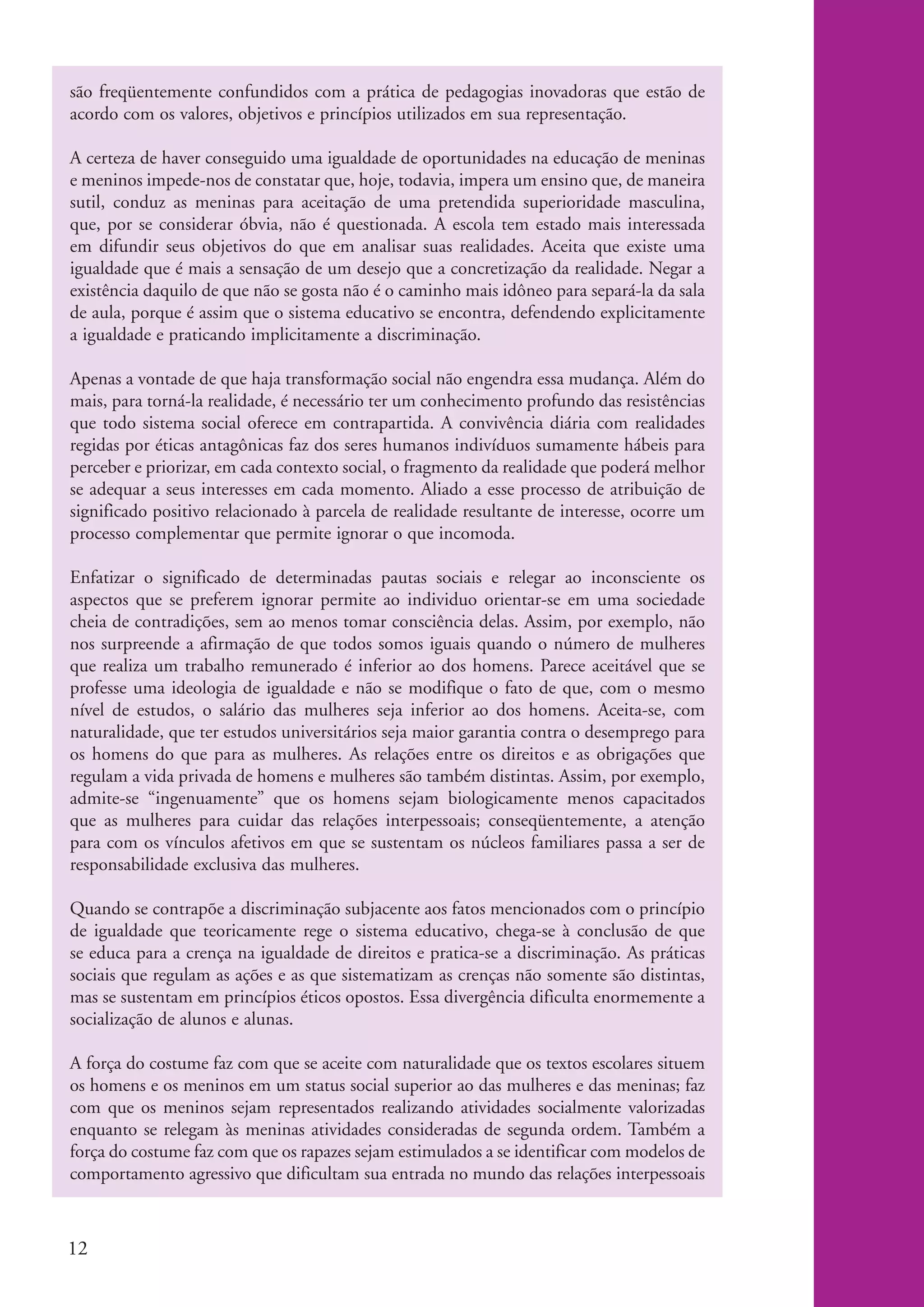 são freqüentemente confundidos com a prática de pedagogias inovadoras que estão de
           acordo com os valores, objetivos e princípios utilizados em sua representação.

           A certeza de haver conseguido uma igualdade de oportunidades na educação de meninas
           e meninos impede-nos de constatar que, hoje, todavia, impera um ensino que, de maneira
           sutil, conduz as meninas para aceitação de uma pretendida superioridade masculina,
           que, por se considerar óbvia, não é questionada. A escola tem estado mais interessada
           em difundir seus objetivos do que em analisar suas realidades. Aceita que existe uma
           igualdade que é mais a sensação de um desejo que a concretização da realidade. Negar a
           existência daquilo de que não se gosta não é o caminho mais idôneo para separá-la da sala
           de aula, porque é assim que o sistema educativo se encontra, defendendo explicitamente
           a igualdade e praticando implicitamente a discriminação.

           Apenas a vontade de que haja transformação social não engendra essa mudança. Além do
           mais, para torná-la realidade, é necessário ter um conhecimento profundo das resistências
           que todo sistema social oferece em contrapartida. A convivência diária com realidades
           regidas por éticas antagônicas faz dos seres humanos indivíduos sumamente hábeis para
           perceber e priorizar, em cada contexto social, o fragmento da realidade que poderá melhor
           se adequar a seus interesses em cada momento. Aliado a esse processo de atribuição de
           significado positivo relacionado à parcela de realidade resultante de interesse, ocorre um
           processo complementar que permite ignorar o que incomoda.

           Enfatizar o significado de determinadas pautas sociais e relegar ao inconsciente os
           aspectos que se preferem ignorar permite ao individuo orientar-se em uma sociedade
           cheia de contradições, sem ao menos tomar consciência delas. Assim, por exemplo, não
           nos surpreende a afirmação de que todos somos iguais quando o número de mulheres
           que realiza um trabalho remunerado é inferior ao dos homens. Parece aceitável que se
           professe uma ideologia de igualdade e não se modifique o fato de que, com o mesmo
           nível de estudos, o salário das mulheres seja inferior ao dos homens. Aceita-se, com
           naturalidade, que ter estudos universitários seja maior garantia contra o desemprego para
           os homens do que para as mulheres. As relações entre os direitos e as obrigações que
           regulam a vida privada de homens e mulheres são também distintas. Assim, por exemplo,
           admite-se “ingenuamente” que os homens sejam biologicamente menos capacitados
           que as mulheres para cuidar das relações interpessoais; conseqüentemente, a atenção
           para com os vínculos afetivos em que se sustentam os núcleos familiares passa a ser de
           responsabilidade exclusiva das mulheres.

           Quando se contrapõe a discriminação subjacente aos fatos mencionados com o princípio
           de igualdade que teoricamente rege o sistema educativo, chega-se à conclusão de que
           se educa para a crença na igualdade de direitos e pratica-se a discriminação. As práticas
           sociais que regulam as ações e as que sistematizam as crenças não somente são distintas,
           mas se sustentam em princípios éticos opostos. Essa divergência dificulta enormemente a
           socialização de alunos e alunas.

           A força do costume faz com que se aceite com naturalidade que os textos escolares situem
           os homens e os meninos em um status social superior ao das mulheres e das meninas; faz
           com que os meninos sejam representados realizando atividades socialmente valorizadas
           enquanto se relegam às meninas atividades consideradas de segunda ordem. Também a
           força do costume faz com que os rapazes sejam estimulados a se identificar com modelos de
           comportamento agressivo que dificultam sua entrada no mundo das relações interpessoais



           12


kit3_modulo4.indd 12                                                                                    3/6/07 10:22:45 AM
 