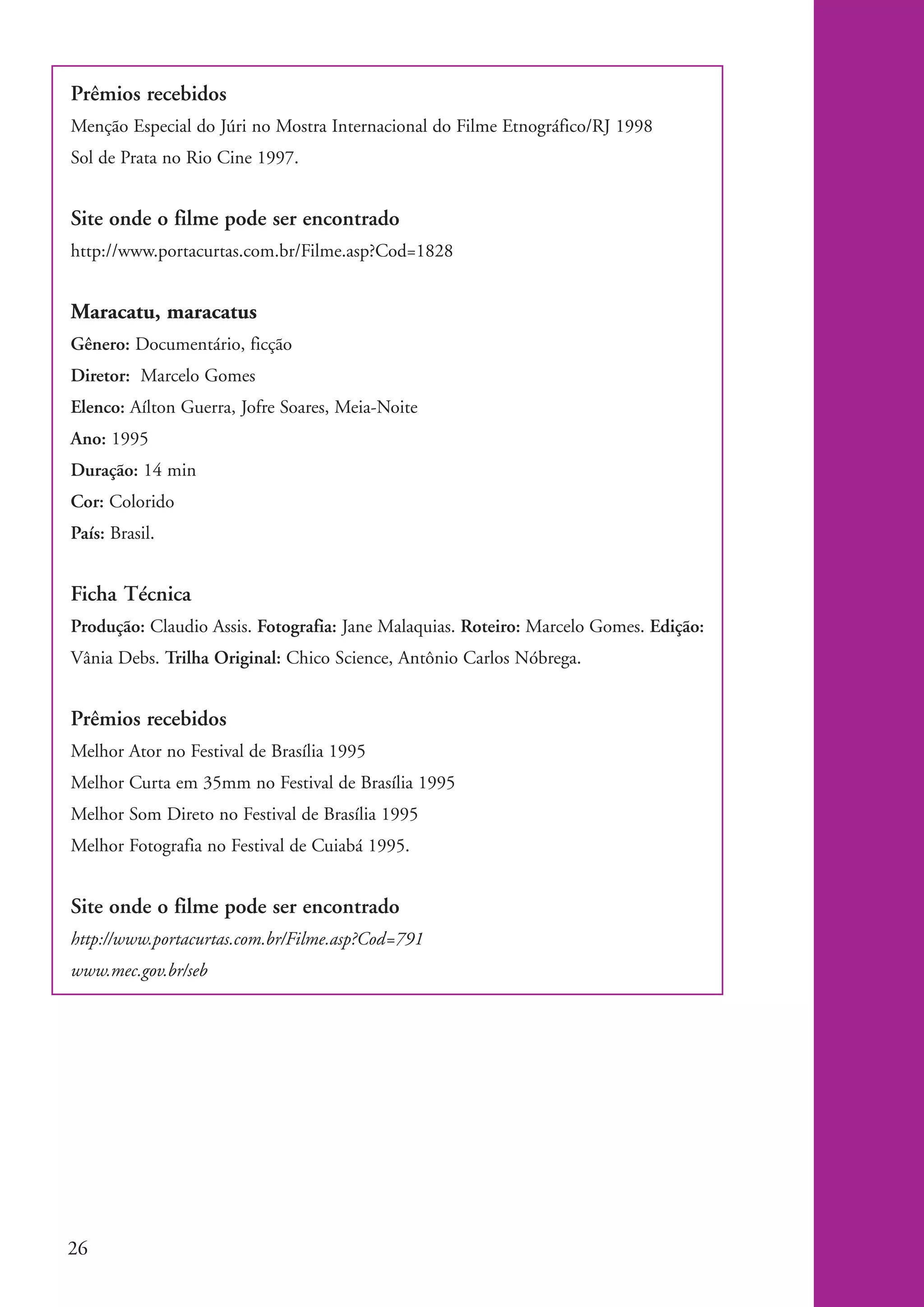 Prêmios recebidos
           Menção Especial do Júri no Mostra Internacional do Filme Etnográfico/RJ 1998
           Sol de Prata no Rio Cine 1997.


           Site onde o filme pode ser encontrado
           http://www.portacurtas.com.br/Filme.asp?Cod=1828


           Maracatu, maracatus
           Gênero: Documentário, ficção
           Diretor: Marcelo Gomes
           Elenco: Aílton Guerra, Jofre Soares, Meia-Noite
           Ano: 1995
           Duração: 14 min
           Cor: Colorido
           País: Brasil.


           Ficha Técnica
           Produção: Claudio Assis. Fotografia: Jane Malaquias. Roteiro: Marcelo Gomes. Edição:
           Vânia Debs. Trilha Original: Chico Science, Antônio Carlos Nóbrega.


           Prêmios recebidos
           Melhor Ator no Festival de Brasília 1995
           Melhor Curta em 35mm no Festival de Brasília 1995
           Melhor Som Direto no Festival de Brasília 1995
           Melhor Fotografia no Festival de Cuiabá 1995.


           Site onde o filme pode ser encontrado
           http://www.portacurtas.com.br/Filme.asp?Cod=791
           www.mec.gov.br/seb




           26


kit3_modulo4.indd 26                                                                              3/6/07 10:22:48 AM
 