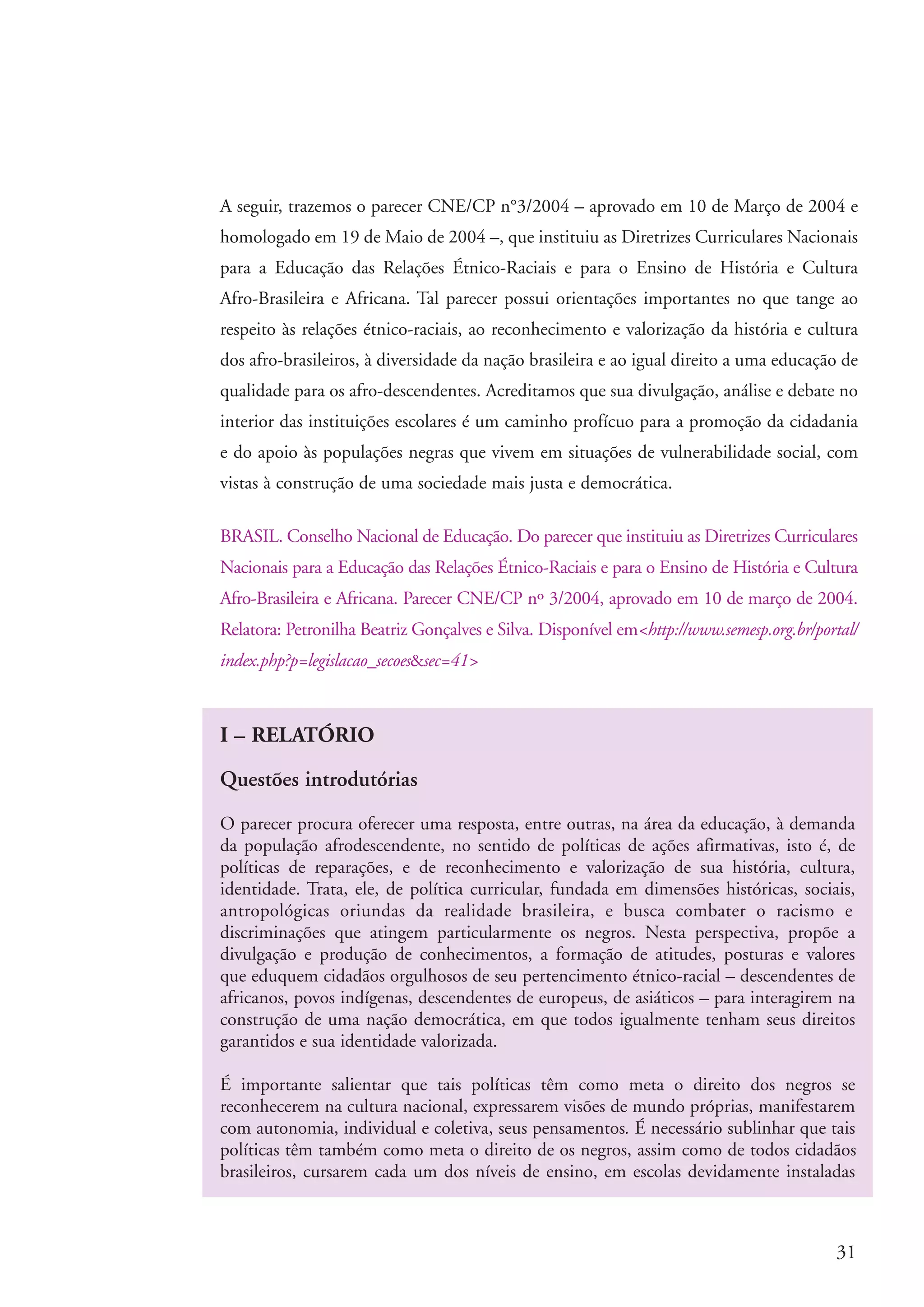 A seguir, trazemos o parecer CNE/CP n°3/2004 – aprovado em 10 de Março de 2004 e
                       homologado em 19 de Maio de 2004 –, que instituiu as Diretrizes Curriculares Nacionais
                       para a Educação das Relações Étnico-Raciais e para o Ensino de História e Cultura
                       Afro-Brasileira e Africana. Tal parecer possui orientações importantes no que tange ao
                       respeito às relações étnico-raciais, ao reconhecimento e valorização da história e cultura
                       dos afro-brasileiros, à diversidade da nação brasileira e ao igual direito a uma educação de
                       qualidade para os afro-descendentes. Acreditamos que sua divulgação, análise e debate no
                       interior das instituições escolares é um caminho profícuo para a promoção da cidadania
                       e do apoio às populações negras que vivem em situações de vulnerabilidade social, com
                       vistas à construção de uma sociedade mais justa e democrática.

                       BRASIL. Conselho Nacional de Educação. Do parecer que instituiu as Diretrizes Curriculares
                       Nacionais para a Educação das Relações Étnico-Raciais e para o Ensino de História e Cultura
                       Afro-Brasileira e Africana. Parecer CNE/CP nº 3/2004, aprovado em 10 de março de 2004.
                       Relatora: Petronilha Beatriz Gonçalves e Silva. Disponível em<http://www.semesp.org.br/portal/
                       index.php?p=legislacao_secoes&sec=41>



                       I – RELATÓRIO

                       Questões introdutórias

                       O parecer procura oferecer uma resposta, entre outras, na área da educação, à demanda
                       da população afrodescendente, no sentido de políticas de ações afirmativas, isto é, de
                       políticas de reparações, e de reconhecimento e valorização de sua história, cultura,
                       identidade. Trata, ele, de política curricular, fundada em dimensões históricas, sociais,
                       antropológicas oriundas da realidade brasileira, e busca combater o racismo e
                       discriminações que atingem particularmente os negros. Nesta perspectiva, propõe a
                       divulgação e produção de conhecimentos, a formação de atitudes, posturas e valores
                       que eduquem cidadãos orgulhosos de seu pertencimento étnico-racial – descendentes de
                       africanos, povos indígenas, descendentes de europeus, de asiáticos – para interagirem na
                       construção de uma nação democrática, em que todos igualmente tenham seus direitos
                       garantidos e sua identidade valorizada.

                       É importante salientar que tais políticas têm como meta o direito dos negros se
                       reconhecerem na cultura nacional, expressarem visões de mundo próprias, manifestarem
                       com autonomia, individual e coletiva, seus pensamentos. É necessário sublinhar que tais
                       políticas têm também como meta o direito de os negros, assim como de todos cidadãos
                       brasileiros, cursarem cada um dos níveis de ensino, em escolas devidamente instaladas



                                                                                                                  31


kit3_modulo4.indd 31                                                                                             3/6/07 10:22:49 AM
 