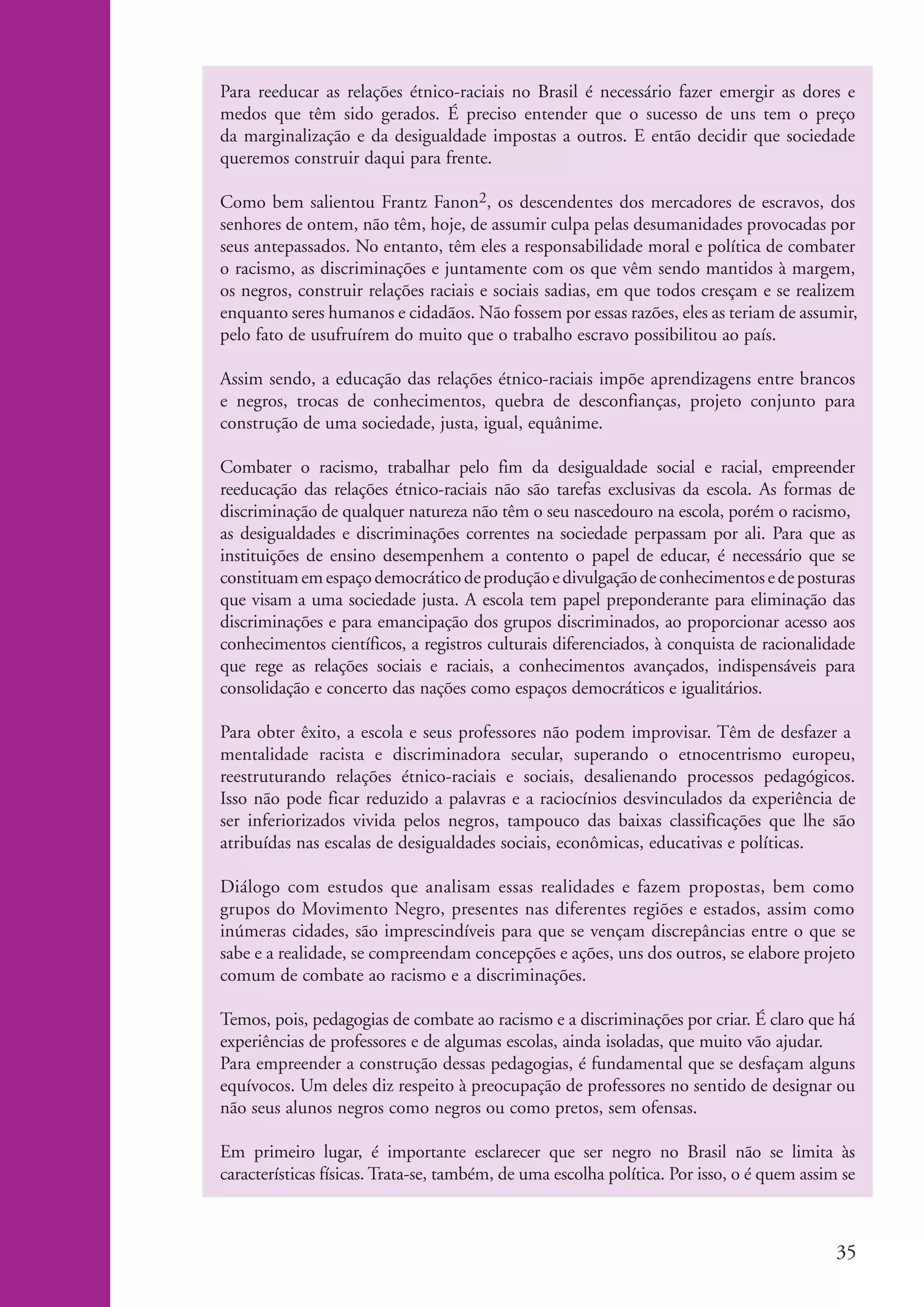 Para reeducar as relações étnico-raciais no Brasil é necessário fazer emergir as dores e
                       medos que têm sido gerados. É preciso entender que o sucesso de uns tem o preço
                       da marginalização e da desigualdade impostas a outros. E então decidir que sociedade
                       queremos construir daqui para frente.

                       Como bem salientou Frantz Fanon2, os descendentes dos mercadores de escravos, dos
                       senhores de ontem, não têm, hoje, de assumir culpa pelas desumanidades provocadas por
                       seus antepassados. No entanto, têm eles a responsabilidade moral e política de combater
                       o racismo, as discriminações e juntamente com os que vêm sendo mantidos à margem,
                       os negros, construir relações raciais e sociais sadias, em que todos cresçam e se realizem
                       enquanto seres humanos e cidadãos. Não fossem por essas razões, eles as teriam de assumir,
                       pelo fato de usufruírem do muito que o trabalho escravo possibilitou ao país.

                       Assim sendo, a educação das relações étnico-raciais impõe aprendizagens entre brancos
                       e negros, trocas de conhecimentos, quebra de desconfianças, projeto conjunto para
                       construção de uma sociedade, justa, igual, equânime.

                       Combater o racismo, trabalhar pelo fim da desigualdade social e racial, empreender
                       reeducação das relações étnico-raciais não são tarefas exclusivas da escola. As formas de
                       discriminação de qualquer natureza não têm o seu nascedouro na escola, porém o racismo,
                       as desigualdades e discriminações correntes na sociedade perpassam por ali. Para que as
                       instituições de ensino desempenhem a contento o papel de educar, é necessário que se
                       constituam em espaço democrático de produção e divulgação de conhecimentos e de posturas
                       que visam a uma sociedade justa. A escola tem papel preponderante para eliminação das
                       discriminações e para emancipação dos grupos discriminados, ao proporcionar acesso aos
                       conhecimentos científicos, a registros culturais diferenciados, à conquista de racionalidade
                       que rege as relações sociais e raciais, a conhecimentos avançados, indispensáveis para
                       consolidação e concerto das nações como espaços democráticos e igualitários.

                       Para obter êxito, a escola e seus professores não podem improvisar. Têm de desfazer a
                       mentalidade racista e discriminadora secular, superando o etnocentrismo europeu,
                       reestruturando relações étnico-raciais e sociais, desalienando processos pedagógicos.
                       Isso não pode ficar reduzido a palavras e a raciocínios desvinculados da experiência de
                       ser inferiorizados vivida pelos negros, tampouco das baixas classificações que lhe são
                       atribuídas nas escalas de desigualdades sociais, econômicas, educativas e políticas.

                       Diálogo com estudos que analisam essas realidades e fazem propostas, bem como
                       grupos do Movimento Negro, presentes nas diferentes regiões e estados, assim como
                       inúmeras cidades, são imprescindíveis para que se vençam discrepâncias entre o que se
                       sabe e a realidade, se compreendam concepções e ações, uns dos outros, se elabore projeto
                       comum de combate ao racismo e a discriminações.

                       Temos, pois, pedagogias de combate ao racismo e a discriminações por criar. É claro que há
                       experiências de professores e de algumas escolas, ainda isoladas, que muito vão ajudar.
                       Para empreender a construção dessas pedagogias, é fundamental que se desfaçam alguns
                       equívocos. Um deles diz respeito à preocupação de professores no sentido de designar ou
                       não seus alunos negros como negros ou como pretos, sem ofensas.

                       Em primeiro lugar, é importante esclarecer que ser negro no Brasil não se limita às
                       características físicas. Trata-se, também, de uma escolha política. Por isso, o é quem assim se



                                                                                                                   35


kit3_modulo4.indd 35                                                                                              3/6/07 10:22:51 AM
 