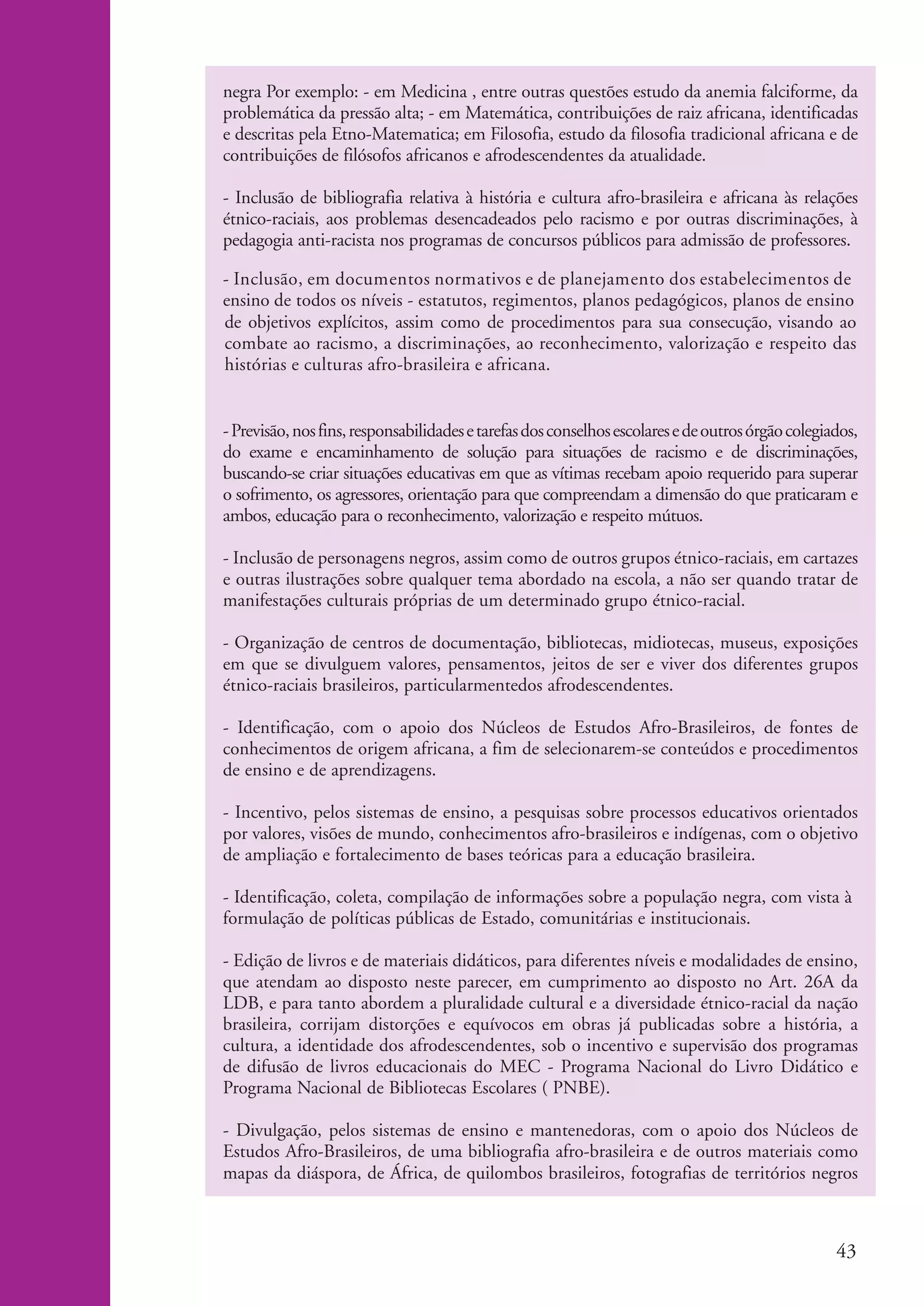 negra Por exemplo: - em Medicina , entre outras questões estudo da anemia falciforme, da
                       problemática da pressão alta; - em Matemática, contribuições de raiz africana, identificadas
                       e descritas pela Etno-Matematica; em Filosofia, estudo da filosofia tradicional africana e de
                       contribuições de filósofos africanos e afrodescendentes da atualidade.

                       - Inclusão de bibliografia relativa à história e cultura afro-brasileira e africana às relações
                       étnico-raciais, aos problemas desencadeados pelo racismo e por outras discriminações, à
                       pedagogia anti-racista nos programas de concursos públicos para admissão de professores.

                       - Inclusão, em documentos normativos e de planejamento dos estabelecimentos de
                       ensino de todos os níveis - estatutos, regimentos, planos pedagógicos, planos de ensino
                       de objetivos explícitos, assim como de procedimentos para sua consecução, visando ao
                       combate ao racismo, a discriminações, ao reconhecimento, valorização e respeito das
                       histórias e culturas afro-brasileira e africana.


                       - Previsão, nos fins, responsabilidades e tarefas dos conselhos escolares e de outros órgão colegiados,
                       do exame e encaminhamento de solução para situações de racismo e de discriminações,
                       buscando-se criar situações educativas em que as vítimas recebam apoio requerido para superar
                       o sofrimento, os agressores, orientação para que compreendam a dimensão do que praticaram e
                       ambos, educação para o reconhecimento, valorização e respeito mútuos.

                       - Inclusão de personagens negros, assim como de outros grupos étnico-raciais, em cartazes
                       e outras ilustrações sobre qualquer tema abordado na escola, a não ser quando tratar de
                       manifestações culturais próprias de um determinado grupo étnico-racial.

                       - Organização de centros de documentação, bibliotecas, midiotecas, museus, exposições
                       em que se divulguem valores, pensamentos, jeitos de ser e viver dos diferentes grupos
                       étnico-raciais brasileiros, particularmentedos afrodescendentes.

                       - Identificação, com o apoio dos Núcleos de Estudos Afro-Brasileiros, de fontes de
                       conhecimentos de origem africana, a fim de selecionarem-se conteúdos e procedimentos
                       de ensino e de aprendizagens.

                       - Incentivo, pelos sistemas de ensino, a pesquisas sobre processos educativos orientados
                       por valores, visões de mundo, conhecimentos afro-brasileiros e indígenas, com o objetivo
                       de ampliação e fortalecimento de bases teóricas para a educação brasileira.

                       - Identificação, coleta, compilação de informações sobre a população negra, com vista à
                       formulação de políticas públicas de Estado, comunitárias e institucionais.

                       - Edição de livros e de materiais didáticos, para diferentes níveis e modalidades de ensino,
                       que atendam ao disposto neste parecer, em cumprimento ao disposto no Art. 26A da
                       LDB, e para tanto abordem a pluralidade cultural e a diversidade étnico-racial da nação
                       brasileira, corrijam distorções e equívocos em obras já publicadas sobre a história, a
                       cultura, a identidade dos afrodescendentes, sob o incentivo e supervisão dos programas
                       de difusão de livros educacionais do MEC - Programa Nacional do Livro Didático e
                       Programa Nacional de Bibliotecas Escolares ( PNBE).

                       - Divulgação, pelos sistemas de ensino e mantenedoras, com o apoio dos Núcleos de
                       Estudos Afro-Brasileiros, de uma bibliografia afro-brasileira e de outros materiais como
                       mapas da diáspora, de África, de quilombos brasileiros, fotografias de territórios negros



                                                                                                                          43


kit3_modulo4.indd 43                                                                                                     3/6/07 10:22:54 AM
 