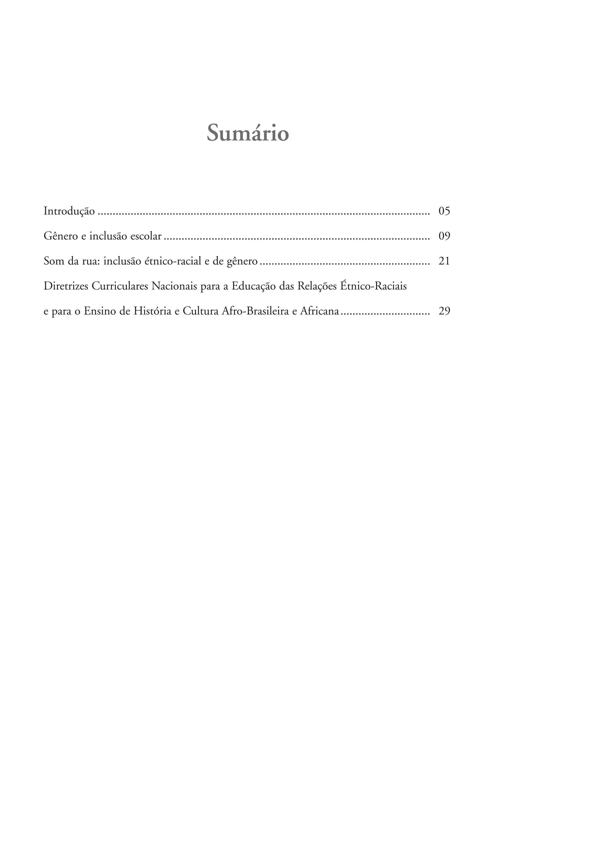 Sumário

           Introdução ............................................................................................................... 05

           Gênero e inclusão escolar ......................................................................................... 09

           Som da rua: inclusão étnico-racial e de gênero ......................................................... 21

           Diretrizes Curriculares Nacionais para a Educação das Relações Étnico-Raciais

           e para o Ensino de História e Cultura Afro-Brasileira e Africana .............................. 29




kit3_modulo4.indd 4                                                                                                                        3/6/07 10:22:36 AM
 