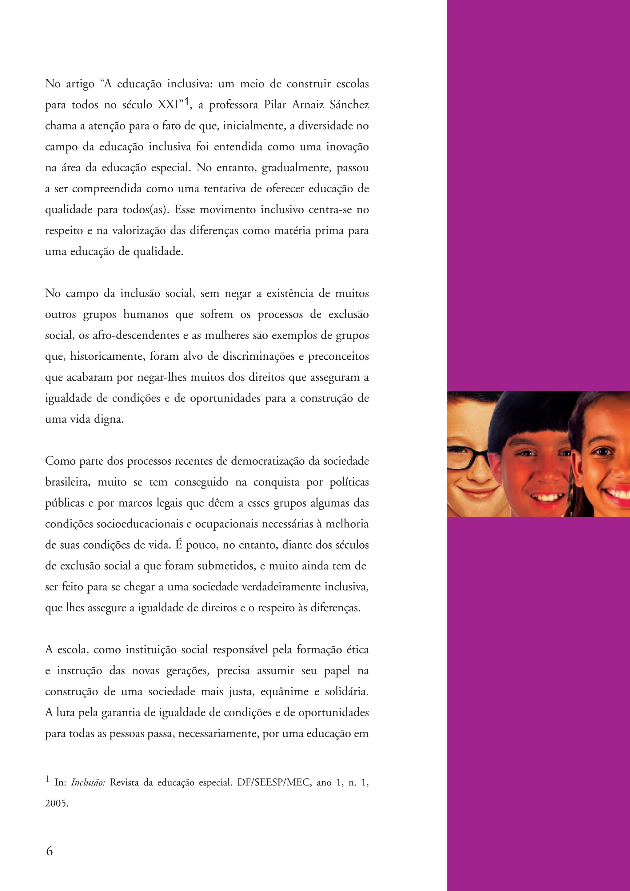 No artigo “A educação inclusiva: um meio de construir escolas
          para todos no século XXI”1, a professora Pilar Arnaiz Sánchez
          chama a atenção para o fato de que, inicialmente, a diversidade no
          campo da educação inclusiva foi entendida como uma inovação
          na área da educação especial. No entanto, gradualmente, passou
          a ser compreendida como uma tentativa de oferecer educação de
          qualidade para todos(as). Esse movimento inclusivo centra-se no
          respeito e na valorização das diferenças como matéria prima para
          uma educação de qualidade.


          No campo da inclusão social, sem negar a existência de muitos
          outros grupos humanos que sofrem os processos de exclusão
          social, os afro-descendentes e as mulheres são exemplos de grupos
          que, historicamente, foram alvo de discriminações e preconceitos
          que acabaram por negar-lhes muitos dos direitos que asseguram a
          igualdade de condições e de oportunidades para a construção de
          uma vida digna.


          Como parte dos processos recentes de democratização da sociedade
          brasileira, muito se tem conseguido na conquista por políticas
          públicas e por marcos legais que dêem a esses grupos algumas das
          condições socioeducacionais e ocupacionais necessárias à melhoria
          de suas condições de vida. É pouco, no entanto, diante dos séculos
          de exclusão social a que foram submetidos, e muito ainda tem de
          ser feito para se chegar a uma sociedade verdadeiramente inclusiva,
          que lhes assegure a igualdade de direitos e o respeito às diferenças.


          A escola, como instituição social responsável pela formação ética
          e instrução das novas gerações, precisa assumir seu papel na
          construção de uma sociedade mais justa, equânime e solidária.
          A luta pela garantia de igualdade de condições e de oportunidades
          para todas as pessoas passa, necessariamente, por uma educação em


          1 In: Inclusão: Revista da educação especial. DF/SEESP/MEC, ano 1, n. 1,

          2005.



           6


kit3_modulo4.indd 6                                                                  3/6/07 10:22:40 AM
 