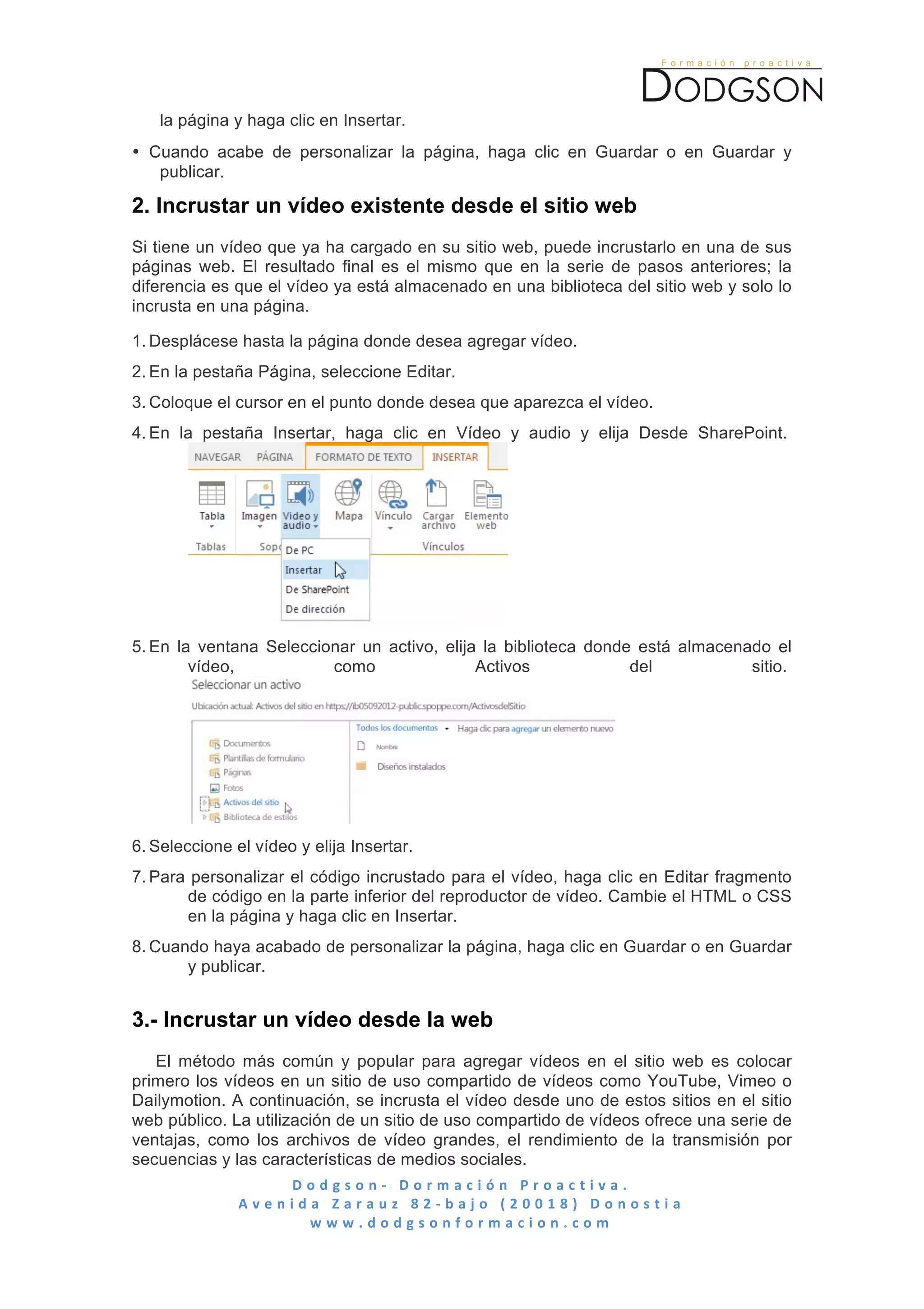  

       la página y haga clic en Insertar.
• Cuando acabe de personalizar la página, haga clic en Guardar o en Guardar y
   publicar.

2. Incrustar un vídeo existente desde el sitio web
Si tiene un vídeo que ya ha cargado en su sitio web, puede incrustarlo en una de sus
páginas web. El resultado final es el mismo que en la serie de pasos anteriores; la
diferencia es que el vídeo ya está almacenado en una biblioteca del sitio web y solo lo
incrusta en una página.

1. Desplácese hasta la página donde desea agregar vídeo.
2. En la pestaña Página, seleccione Editar.
3. Coloque el cursor en el punto donde desea que aparezca el vídeo.
4. En la pestaña Insertar, haga clic en Vídeo y audio y elija Desde SharePoint.




5. En la ventana Seleccionar un activo, elija la biblioteca donde está almacenado el
        vídeo,           como                Activos             del           sitio.




6. Seleccione el vídeo y elija Insertar.
7. Para personalizar el código incrustado para el vídeo, haga clic en Editar fragmento
       de código en la parte inferior del reproductor de vídeo. Cambie el HTML o CSS
       en la página y haga clic en Insertar.
8. Cuando haya acabado de personalizar la página, haga clic en Guardar o en Guardar
       y publicar.


3.- Incrustar un vídeo desde la web
   El método más común y popular para agregar vídeos en el sitio web es colocar
primero los vídeos en un sitio de uso compartido de vídeos como YouTube, Vimeo o
Dailymotion. A continuación, se incrusta el vídeo desde uno de estos sitios en el sitio
web público. La utilización de un sitio de uso compartido de vídeos ofrece una serie de
ventajas, como los archivos de vídeo grandes, el rendimiento de la transmisión por
secuencias y las características de medios sociales.
                          D o d g s o n -­‐ 	
   D o r m a c i ó n 	
   P r o a c t i v a . 	
   	
   	
   	
   	
   	
   	
   	
   	
   	
   	
   	
   	
   	
   	
   	
   	
   	
   	
   	
   	
   	
   	
   	
   	
   	
   	
   	
   	
   	
   	
   	
   	
  
                 A v e n i d a 	
   Z a r a u z 	
   8 2 -­‐ b a j o 	
   ( 2 0 0 1 8 ) 	
   D o n o s t i a 	
  
                             w w w . d o d g s o n f o r m a c i o n . c o m 	
  
	
  
 