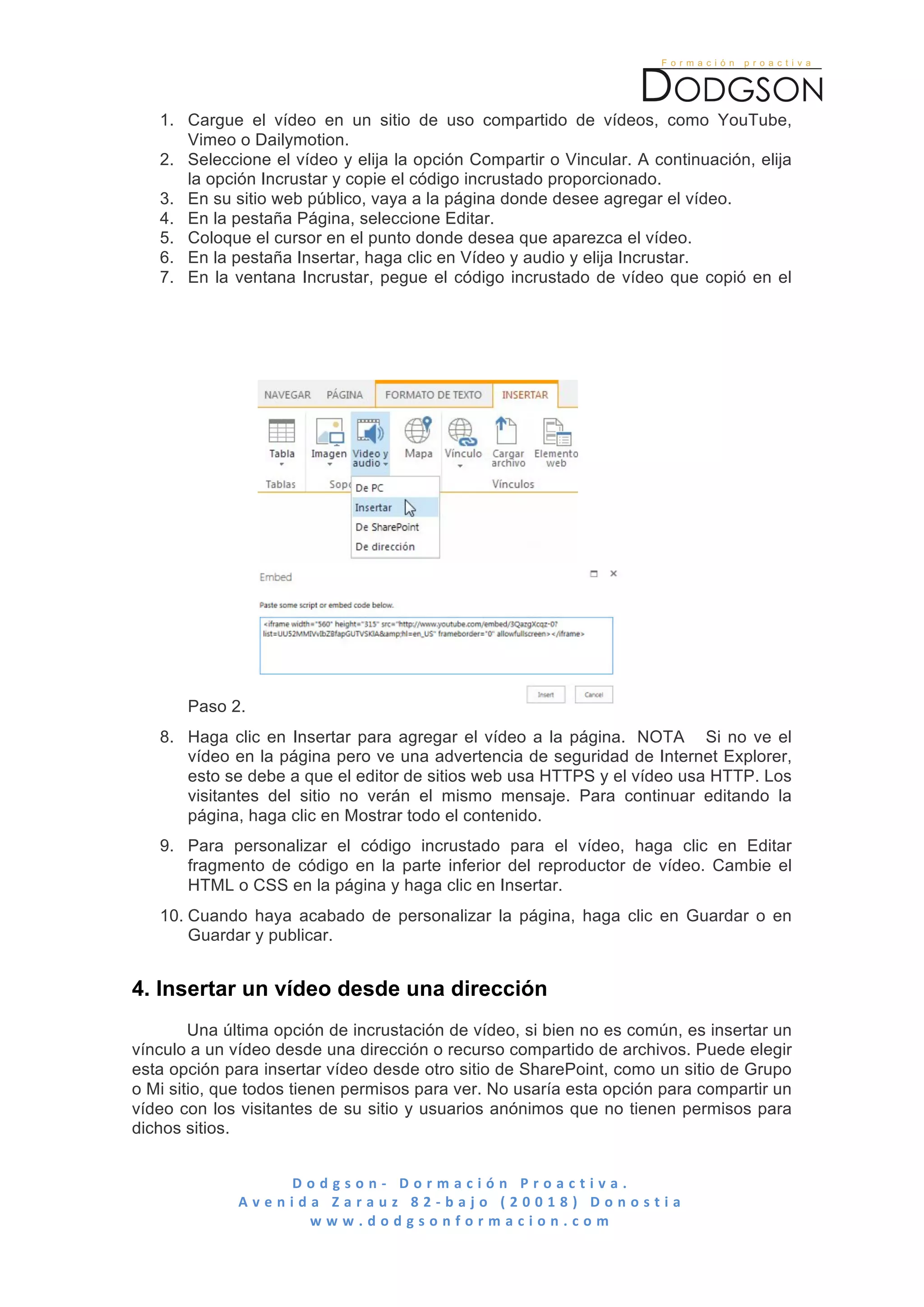  

       1. Cargue el vídeo en un sitio de uso compartido de vídeos, como YouTube,
          Vimeo o Dailymotion.
       2. Seleccione el vídeo y elija la opción Compartir o Vincular. A continuación, elija
          la opción Incrustar y copie el código incrustado proporcionado.
       3. En su sitio web público, vaya a la página donde desee agregar el vídeo.
       4. En la pestaña Página, seleccione Editar.
       5. Coloque el cursor en el punto donde desea que aparezca el vídeo.
       6. En la pestaña Insertar, haga clic en Vídeo y audio y elija Incrustar.
       7. En la ventana Incrustar, pegue el código incrustado de vídeo que copió en el




          Paso 2.
       8. Haga clic en Insertar para agregar el vídeo a la página. NOTA Si no ve el
          vídeo en la página pero ve una advertencia de seguridad de Internet Explorer,
          esto se debe a que el editor de sitios web usa HTTPS y el vídeo usa HTTP. Los
          visitantes del sitio no verán el mismo mensaje. Para continuar editando la
          página, haga clic en Mostrar todo el contenido.
       9. Para personalizar el código incrustado para el vídeo, haga clic en Editar
          fragmento de código en la parte inferior del reproductor de vídeo. Cambie el
          HTML o CSS en la página y haga clic en Insertar.
       10. Cuando haya acabado de personalizar la página, haga clic en Guardar o en
           Guardar y publicar.


4. Insertar un vídeo desde una dirección
        Una última opción de incrustación de vídeo, si bien no es común, es insertar un
vínculo a un vídeo desde una dirección o recurso compartido de archivos. Puede elegir
esta opción para insertar vídeo desde otro sitio de SharePoint, como un sitio de Grupo
o Mi sitio, que todos tienen permisos para ver. No usaría esta opción para compartir un
vídeo con los visitantes de su sitio y usuarios anónimos que no tienen permisos para
dichos sitios.


                          D o d g s o n -­‐ 	
   D o r m a c i ó n 	
   P r o a c t i v a . 	
   	
   	
   	
   	
   	
   	
   	
   	
   	
   	
   	
   	
   	
   	
   	
   	
   	
   	
   	
   	
   	
   	
   	
   	
   	
   	
   	
   	
   	
   	
   	
   	
  
                 A v e n i d a 	
   Z a r a u z 	
   8 2 -­‐ b a j o 	
   ( 2 0 0 1 8 ) 	
   D o n o s t i a 	
  
                             w w w . d o d g s o n f o r m a c i o n . c o m 	
  
	
  
 