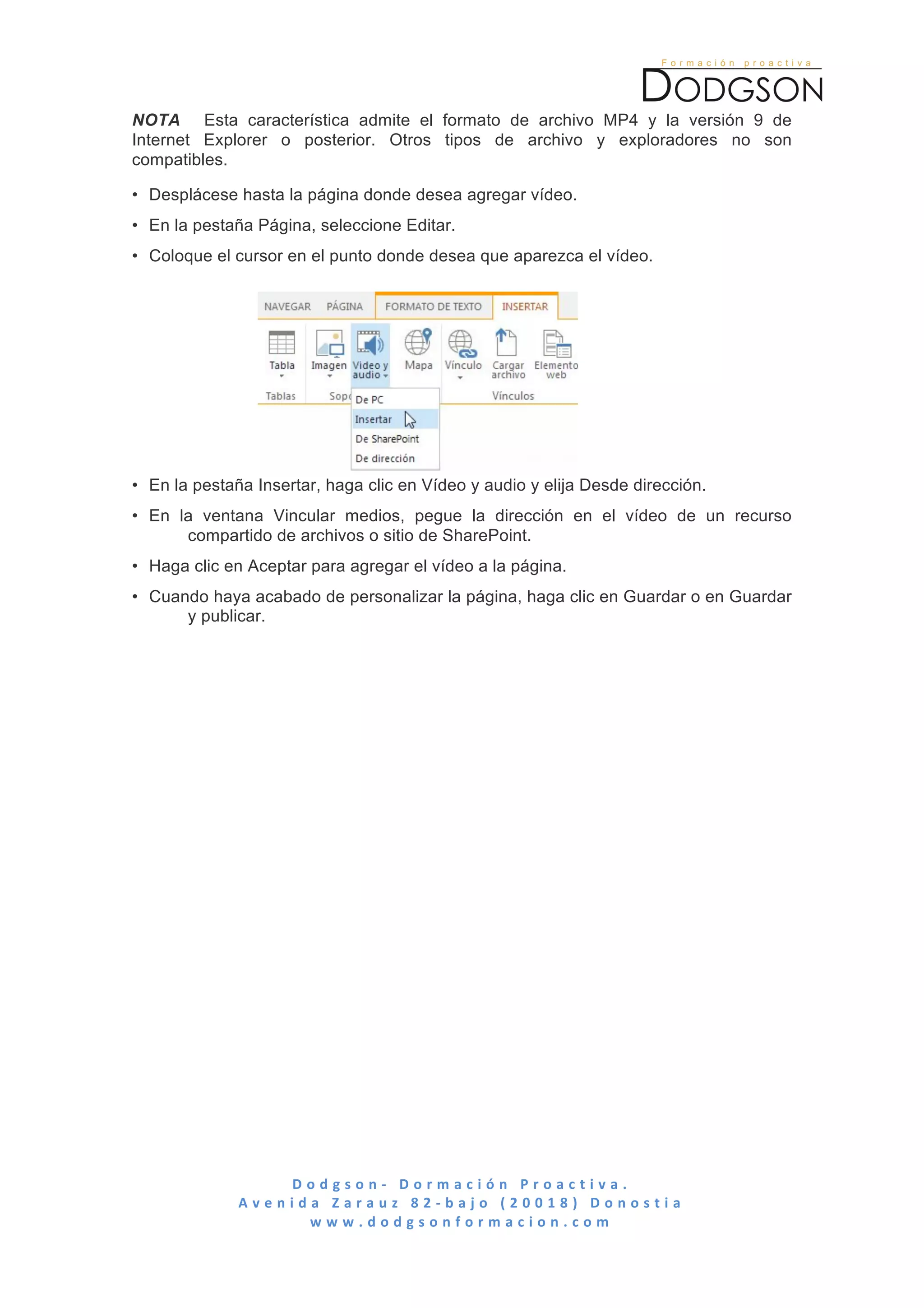  

NOTA Esta característica admite el formato de archivo MP4 y la versión 9 de
Internet Explorer o posterior. Otros tipos de archivo y exploradores no son
compatibles.

• Desplácese hasta la página donde desea agregar vídeo.
• En la pestaña Página, seleccione Editar.
• Coloque el cursor en el punto donde desea que aparezca el vídeo.




• En la pestaña Insertar, haga clic en Vídeo y audio y elija Desde dirección.
• En la ventana Vincular medios, pegue la dirección en el vídeo de un recurso
      compartido de archivos o sitio de SharePoint.
• Haga clic en Aceptar para agregar el vídeo a la página.
• Cuando haya acabado de personalizar la página, haga clic en Guardar o en Guardar
      y publicar.




                       D o d g s o n -­‐ 	
   D o r m a c i ó n 	
   P r o a c t i v a . 	
   	
   	
   	
   	
   	
   	
   	
   	
   	
   	
   	
   	
   	
   	
   	
   	
   	
   	
   	
   	
   	
   	
   	
   	
   	
   	
   	
   	
   	
   	
   	
   	
  
              A v e n i d a 	
   Z a r a u z 	
   8 2 -­‐ b a j o 	
   ( 2 0 0 1 8 ) 	
   D o n o s t i a 	
  
                          w w w . d o d g s o n f o r m a c i o n . c o m 	
  
	
  
 