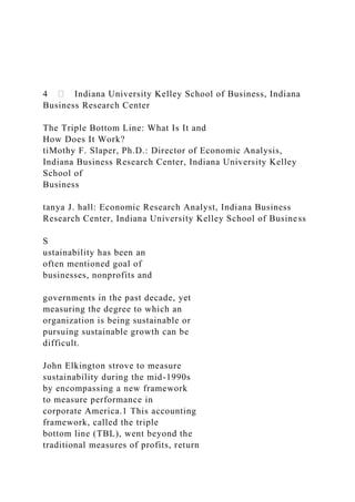 4 Indiana University Kelley School of Business, Indiana
Business Research Center
The Triple Bottom Line: What Is It and
How Does It Work?
tiMothy F. Slaper, Ph.D.: Director of Economic Analysis,
Indiana Business Research Center, Indiana University Kelley
School of
Business
tanya J. hall: Economic Research Analyst, Indiana Business
Research Center, Indiana University Kelley School of Business
S
ustainability has been an
often mentioned goal of
businesses, nonprofits and
governments in the past decade, yet
measuring the degree to which an
organization is being sustainable or
pursuing sustainable growth can be
difficult.
John Elkington strove to measure
sustainability during the mid-1990s
by encompassing a new framework
to measure performance in
corporate America.1 This accounting
framework, called the triple
bottom line (TBL), went beyond the
traditional measures of profits, return
 