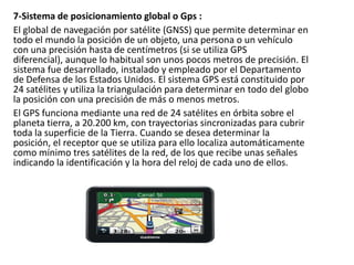 7-Sistema de posicionamiento global o Gps :
El global de navegación por satélite (GNSS) que permite determinar en
todo el mundo la posición de un objeto, una persona o un vehículo
con una precisión hasta de centímetros (si se utiliza GPS
diferencial), aunque lo habitual son unos pocos metros de precisión. El
sistema fue desarrollado, instalado y empleado por el Departamento
de Defensa de los Estados Unidos. El sistema GPS está constituido por
24 satélites y utiliza la triangulación para determinar en todo del globo
la posición con una precisión de más o menos metros.
El GPS funciona mediante una red de 24 satélites en órbita sobre el
planeta tierra, a 20.200 km, con trayectorias sincronizadas para cubrir
toda la superficie de la Tierra. Cuando se desea determinar la
posición, el receptor que se utiliza para ello localiza automáticamente
como mínimo tres satélites de la red, de los que recibe unas señales
indicando la identificación y la hora del reloj de cada uno de ellos.

 